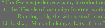 The Gore experience was my introduction to the lifestyle of campaign Internet work - Running a big site with a small team. Little sleep. Many challenges. Lots of fun.