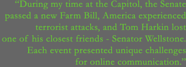 During my time at the Capitol, the Senate passed a new Farm Bill, America experienced terrorist attacks, and Tom Harkin lost one of his closest friends - Senator Wellstone. Each event presented unique challenges for online communication.